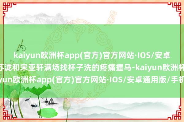 kaiyun欧洲杯app(官方)官方网站·IOS/安卓通用版/手机APP下载汪苏泷和宋亚轩满场找杯子洗的疼痛握马-kaiyun欧洲杯app(官方)官方网站·IOS/安卓通用版/手机APP下载