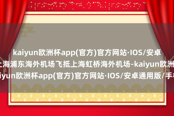 kaiyun欧洲杯app(官方)官方网站·IOS/安卓通用版/手机APP下载从上海浦东海外机场飞抵上海虹桥海外机场-kaiyun欧洲杯app(官方)官方网站·IOS/安卓通用版/手机APP下载