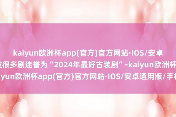 kaiyun欧洲杯app(官方)官方网站·IOS/安卓通用版/手机APP下载被很多剧迷誉为“2024年最好古装剧”-kaiyun欧洲杯app(官方)官方网站·IOS/安卓通用版/手机APP下载