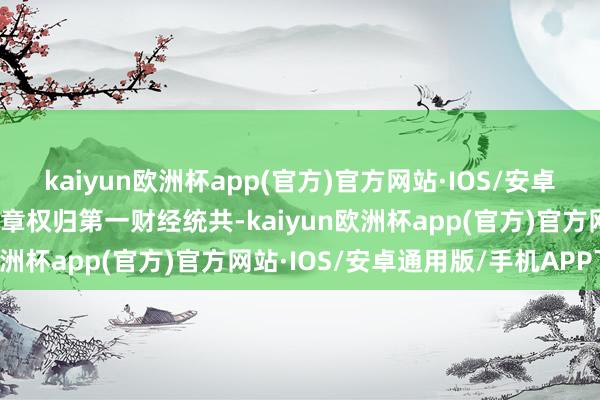 kaiyun欧洲杯app(官方)官方网站·IOS/安卓通用版/手机APP下载文章权归第一财经统共-kaiyun欧洲杯app(官方)官方网站·IOS/安卓通用版/手机APP下载