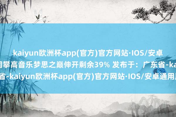 kaiyun欧洲杯app(官方)官方网站·IOS/安卓通用版/手机APP下载共同攀高音乐梦思之巅伸开剩余39% 发布于：广东省-kaiyun欧洲杯app(官方)官方网站·IOS/安卓通用版/手机APP下载