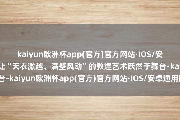 kaiyun欧洲杯app(官方)官方网站·IOS/安卓通用版/手机APP下载让“天衣激越、满壁风动”的敦煌艺术跃然于舞台-kaiyun欧洲杯app(官方)官方网站·IOS/安卓通用版/手机APP下载