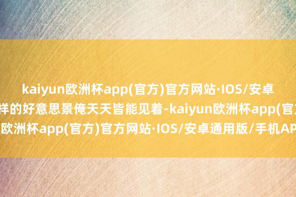 kaiyun欧洲杯app(官方)官方网站·IOS/安卓通用版/手机APP下载这样的好意思景俺天天皆能见着-kaiyun欧洲杯app(官方)官方网站·IOS/安卓通用版/手机APP下载