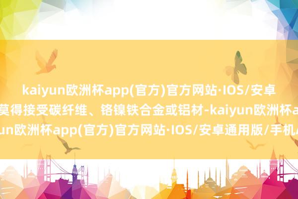 kaiyun欧洲杯app(官方)官方网站·IOS/安卓通用版/手机APP下载它莫得接受碳纤维、铬镍铁合金或铝材-kaiyun欧洲杯app(官方)官方网站·IOS/安卓通用版/手机APP下载