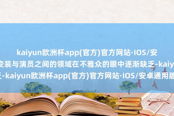 kaiyun欧洲杯app(官方)官方网站·IOS/安卓通用版/手机APP下载变装与演员之间的领域在不雅众的眼中逐渐缺乏-kaiyun欧洲杯app(官方)官方网站·IOS/安卓通用版/手机APP下载