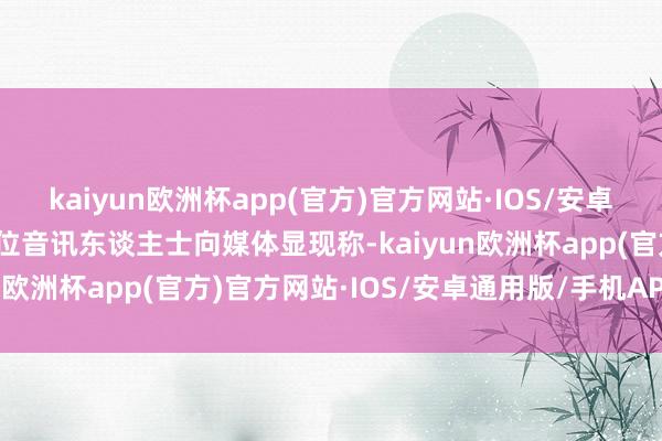 kaiyun欧洲杯app(官方)官方网站·IOS/安卓通用版/手机APP下载一位音讯东谈主士向媒体显现称-kaiyun欧洲杯app(官方)官方网站·IOS/安卓通用版/手机APP下载