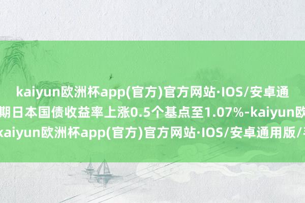 kaiyun欧洲杯app(官方)官方网站·IOS/安卓通用版/手机APP下载10年期日本国债收益率上涨0.5个基点至1.07%-kaiyun欧洲杯app(官方)官方网站·IOS/安卓通用版/手机APP下载