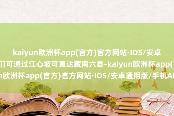 kaiyun欧洲杯app(官方)官方网站·IOS/安卓通用版/手机APP下载咱们可通过江心坡可直达藏南六县-kaiyun欧洲杯app(官方)官方网站·IOS/安卓通用版/手机APP下载