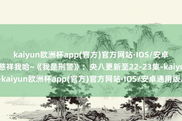 kaiyun欧洲杯app(官方)官方网站·IOS/安卓通用版/手机APP下载请慈祥我哈~《我是刑警》：央八更新至22-23集-kaiyun欧洲杯app(官方)官方网站·IOS/安卓通用版/手机APP下载