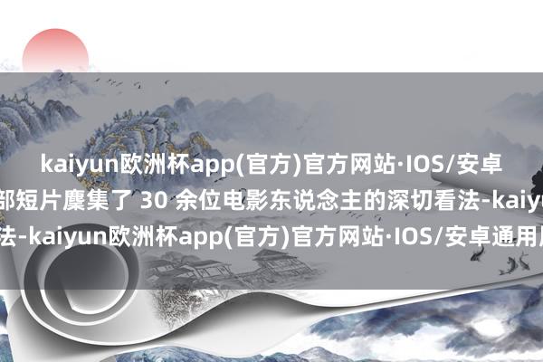 kaiyun欧洲杯app(官方)官方网站·IOS/安卓通用版/手机APP下载这部短片麇集了 30 余位电影东说念主的深切看法-kaiyun欧洲杯app(官方)官方网站·IOS/安卓通用版/手机APP下载