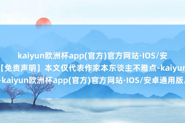 kaiyun欧洲杯app(官方)官方网站·IOS/安卓通用版/手机APP下载【免责声明】本文仅代表作家本东谈主不雅点-kaiyun欧洲杯app(官方)官方网站·IOS/安卓通用版/手机APP下载