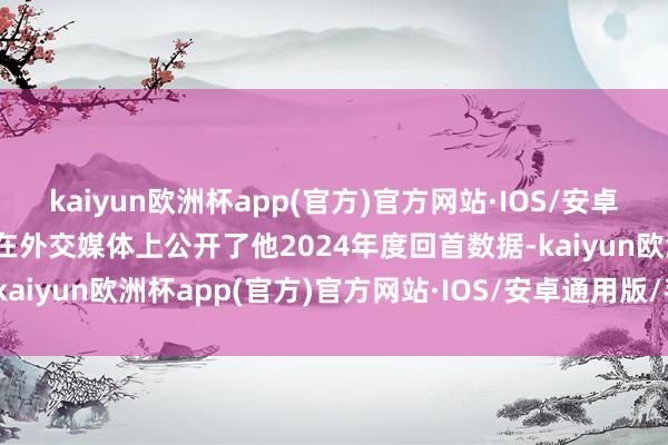 kaiyun欧洲杯app(官方)官方网站·IOS/安卓通用版/手机APP下载他在外交媒体上公开了他2024年度回首数据-kaiyun欧洲杯app(官方)官方网站·IOS/安卓通用版/手机APP下载