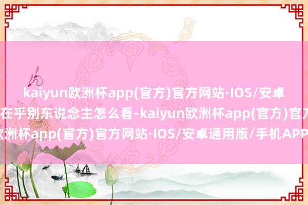 kaiyun欧洲杯app(官方)官方网站·IOS/安卓通用版/手机APP下载不在乎别东说念主怎么看-kaiyun欧洲杯app(官方)官方网站·IOS/安卓通用版/手机APP下载