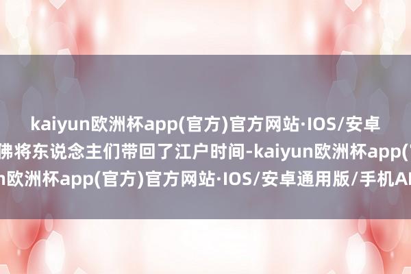 kaiyun欧洲杯app(官方)官方网站·IOS/安卓通用版/手机APP下载仿佛将东说念主们带回了江户时间-kaiyun欧洲杯app(官方)官方网站·IOS/安卓通用版/手机APP下载