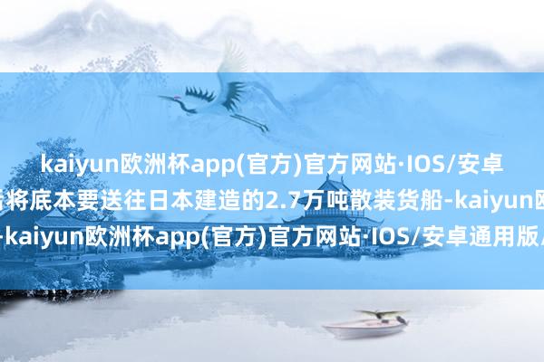 kaiyun欧洲杯app(官方)官方网站·IOS/安卓通用版/手机APP下载然后将底本要送往日本建造的2.7万吨散装货船-kaiyun欧洲杯app(官方)官方网站·IOS/安卓通用版/手机APP下载