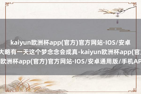 kaiyun欧洲杯app(官方)官方网站·IOS/安卓通用版/手机APP下载而大略有一天这个梦念念会成真-kaiyun欧洲杯app(官方)官方网站·IOS/安卓通用版/手机APP下载