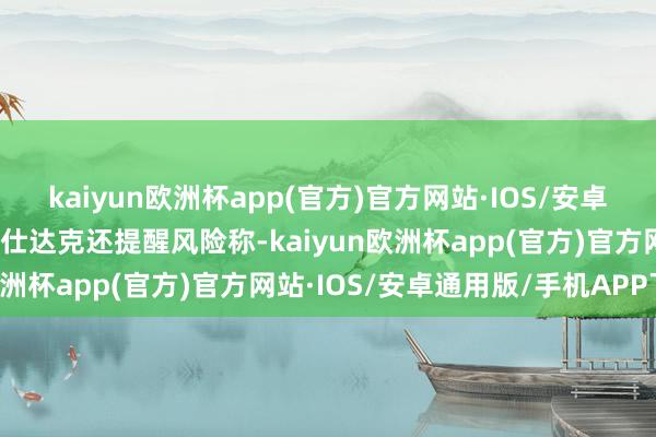 kaiyun欧洲杯app(官方)官方网站·IOS/安卓通用版/手机APP下载贝仕达克还提醒风险称-kaiyun欧洲杯app(官方)官方网站·IOS/安卓通用版/手机APP下载