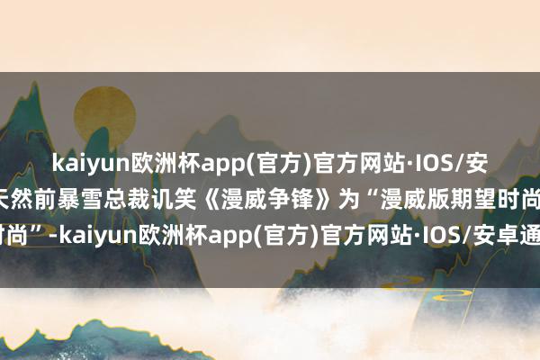 kaiyun欧洲杯app(官方)官方网站·IOS/安卓通用版/手机APP下载天然前暴雪总裁讥笑《漫威争锋》为“漫威版期望时尚”-kaiyun欧洲杯app(官方)官方网站·IOS/安卓通用版/手机APP下载