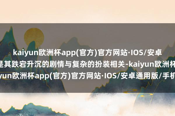 kaiyun欧洲杯app(官方)官方网站·IOS/安卓通用版/手机APP下载就是其跌宕升沉的剧情与复杂的扮装相关-kaiyun欧洲杯app(官方)官方网站·IOS/安卓通用版/手机APP下载