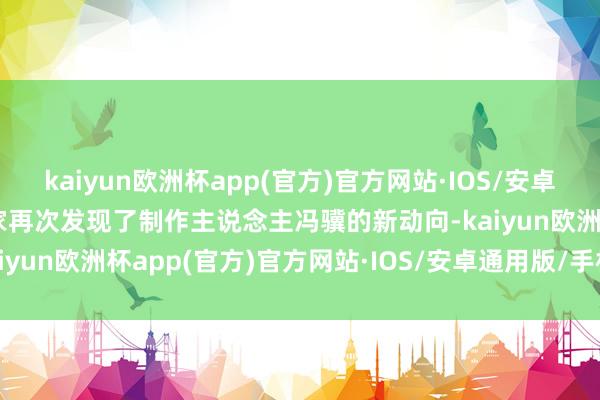 kaiyun欧洲杯app(官方)官方网站·IOS/安卓通用版/手机APP下载玩家再次发现了制作主说念主冯骥的新动向-kaiyun欧洲杯app(官方)官方网站·IOS/安卓通用版/手机APP下载