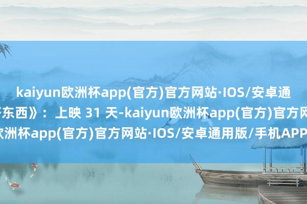 kaiyun欧洲杯app(官方)官方网站·IOS/安卓通用版/手机APP下载《好东西》：上映 31 天-kaiyun欧洲杯app(官方)官方网站·IOS/安卓通用版/手机APP下载