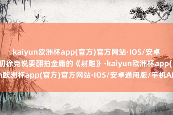 kaiyun欧洲杯app(官方)官方网站·IOS/安卓通用版/手机APP下载当初徐克说要翻拍金庸的《射雕》-kaiyun欧洲杯app(官方)官方网站·IOS/安卓通用版/手机APP下载