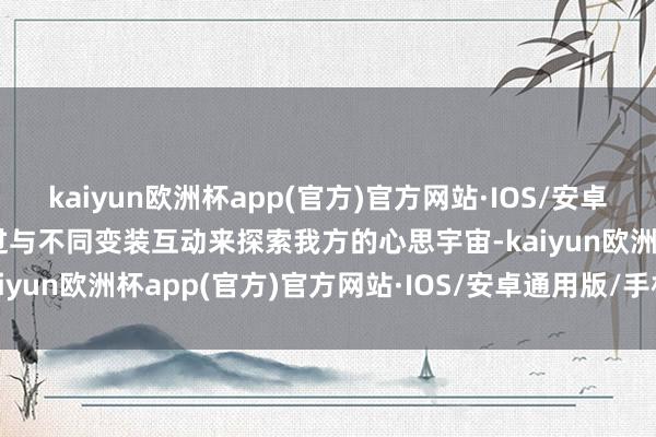 kaiyun欧洲杯app(官方)官方网站·IOS/安卓通用版/手机APP下载通过与不同变装互动来探索我方的心思宇宙-kaiyun欧洲杯app(官方)官方网站·IOS/安卓通用版/手机APP下载