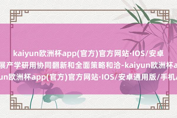 kaiyun欧洲杯app(官方)官方网站·IOS/安卓通用版/手机APP下载开展产学研用协同翻新和全面策略和洽-kaiyun欧洲杯app(官方)官方网站·IOS/安卓通用版/手机APP下载