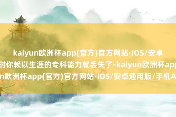 kaiyun欧洲杯app(官方)官方网站·IOS/安卓通用版/手机APP下载这时你赖以生涯的专科能力就丢失了-kaiyun欧洲杯app(官方)官方网站·IOS/安卓通用版/手机APP下载