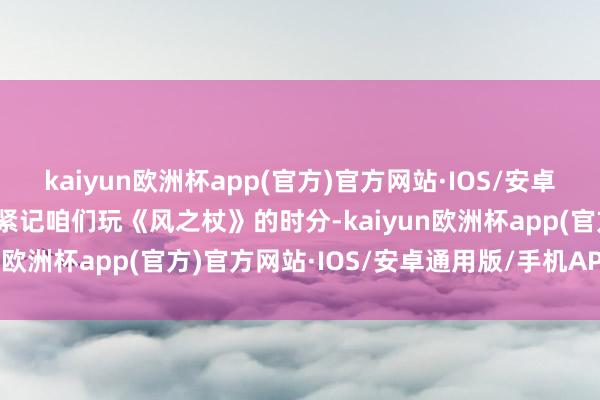 kaiyun欧洲杯app(官方)官方网站·IOS/安卓通用版/手机APP下载我紧记咱们玩《风之杖》的时分-kaiyun欧洲杯app(官方)官方网站·IOS/安卓通用版/手机APP下载