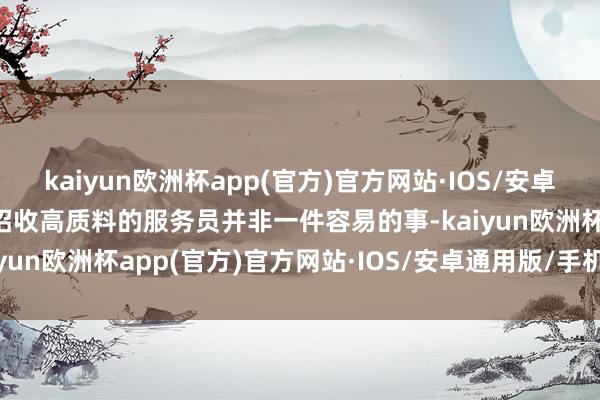 kaiyun欧洲杯app(官方)官方网站·IOS/安卓通用版/手机APP下载要招收高质料的服务员并非一件容易的事-kaiyun欧洲杯app(官方)官方网站·IOS/安卓通用版/手机APP下载