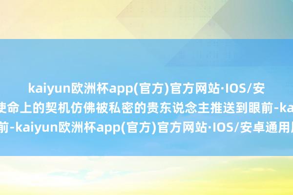 kaiyun欧洲杯app(官方)官方网站·IOS/安卓通用版/手机APP下载使命上的契机仿佛被私密的贵东说念主推送到眼前-kaiyun欧洲杯app(官方)官方网站·IOS/安卓通用版/手机APP下载