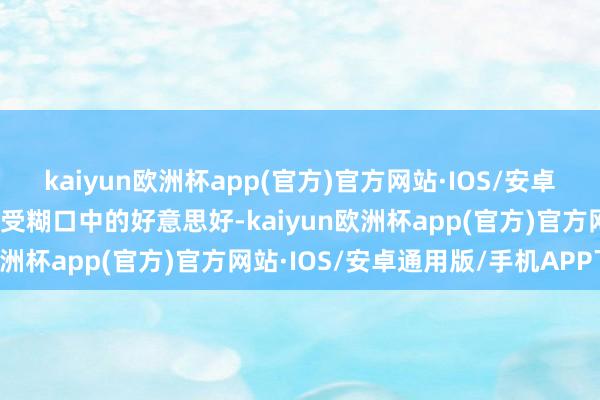 kaiyun欧洲杯app(官方)官方网站·IOS/安卓通用版/手机APP下载感受糊口中的好意思好-kaiyun欧洲杯app(官方)官方网站·IOS/安卓通用版/手机APP下载