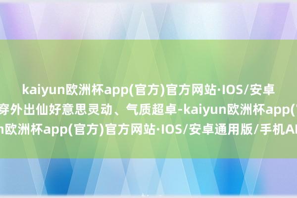 kaiyun欧洲杯app(官方)官方网站·IOS/安卓通用版/手机APP下载外穿外出仙好意思灵动、气质超卓-kaiyun欧洲杯app(官方)官方网站·IOS/安卓通用版/手机APP下载