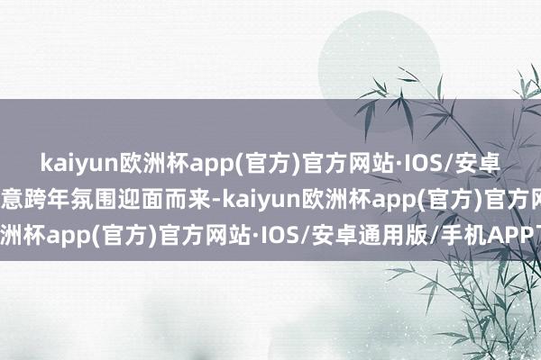 kaiyun欧洲杯app(官方)官方网站·IOS/安卓通用版/手机APP下载快意跨年氛围迎面而来-kaiyun欧洲杯app(官方)官方网站·IOS/安卓通用版/手机APP下载