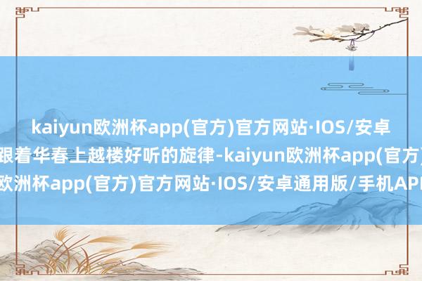 kaiyun欧洲杯app(官方)官方网站·IOS/安卓通用版/手机APP下载伴跟着华春上越楼好听的旋律-kaiyun欧洲杯app(官方)官方网站·IOS/安卓通用版/手机APP下载