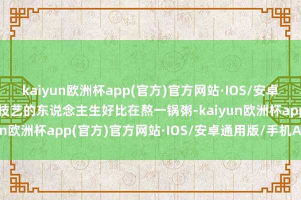 kaiyun欧洲杯app(官方)官方网站·IOS/安卓通用版/手机APP下载那技艺的东说念主生好比在熬一锅粥-kaiyun欧洲杯app(官方)官方网站·IOS/安卓通用版/手机APP下载