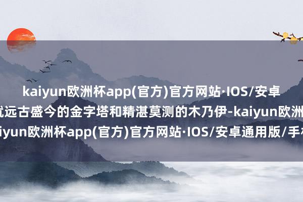 kaiyun欧洲杯app(官方)官方网站·IOS/安卓通用版/手机APP下载筑就远古盛今的金字塔和精湛莫测的木乃伊-kaiyun欧洲杯app(官方)官方网站·IOS/安卓通用版/手机APP下载