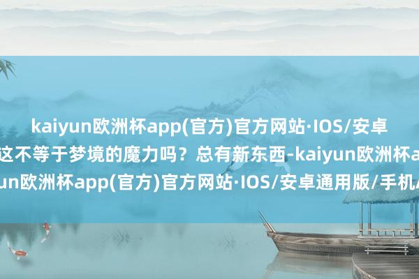 kaiyun欧洲杯app(官方)官方网站·IOS/安卓通用版/手机APP下载但这不等于梦境的魔力吗？总有新东西-kaiyun欧洲杯app(官方)官方网站·IOS/安卓通用版/手机APP下载