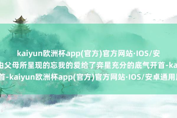 kaiyun欧洲杯app(官方)官方网站·IOS/安卓通用版/手机APP下载由父母所呈现的忘我的爱给了弈星充分的底气开首-kaiyun欧洲杯app(官方)官方网站·IOS/安卓通用版/手机APP下载