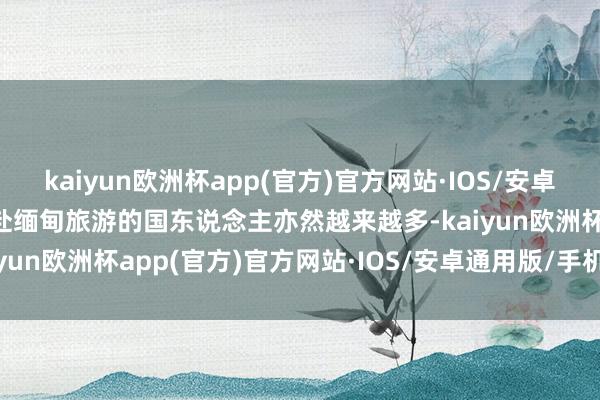 kaiyun欧洲杯app(官方)官方网站·IOS/安卓通用版/手机APP下载赶赴缅甸旅游的国东说念主亦然越来越多-kaiyun欧洲杯app(官方)官方网站·IOS/安卓通用版/手机APP下载