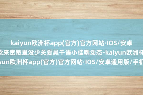 kaiyun欧洲杯app(官方)官方网站·IOS/安卓通用版/手机APP下载念念来宽敞里没少关爱吴千语小佳耦动态-kaiyun欧洲杯app(官方)官方网站·IOS/安卓通用版/手机APP下载