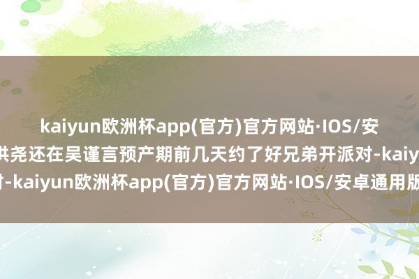 kaiyun欧洲杯app(官方)官方网站·IOS/安卓通用版/手机APP下载洪尧还在吴谨言预产期前几天约了好兄弟开派对-kaiyun欧洲杯app(官方)官方网站·IOS/安卓通用版/手机APP下载