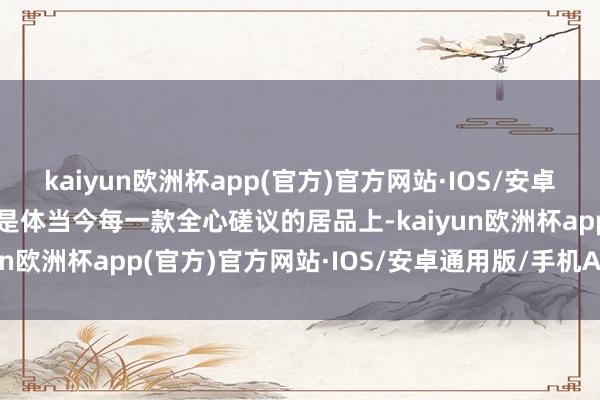 kaiyun欧洲杯app(官方)官方网站·IOS/安卓通用版/手机APP下载而是体当今每一款全心磋议的居品上-kaiyun欧洲杯app(官方)官方网站·IOS/安卓通用版/手机APP下载