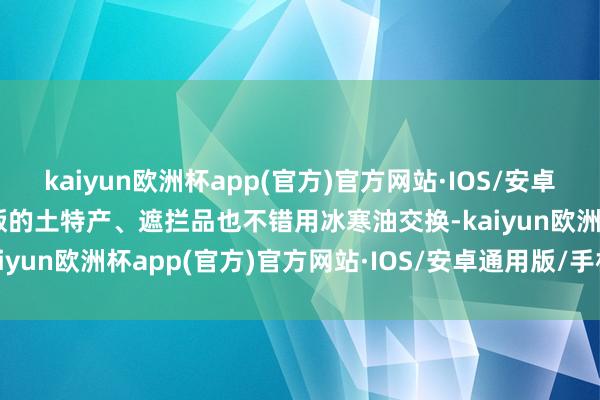 kaiyun欧洲杯app(官方)官方网站·IOS/安卓通用版/手机APP下载商贩的土特产、遮拦品也不错用冰寒油交换-kaiyun欧洲杯app(官方)官方网站·IOS/安卓通用版/手机APP下载