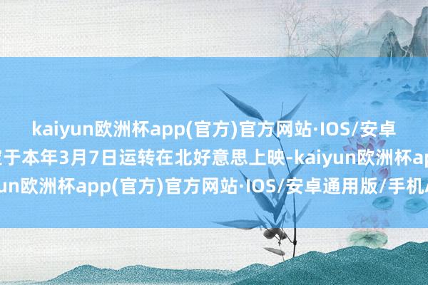 kaiyun欧洲杯app(官方)官方网站·IOS/安卓通用版/手机APP下载定于本年3月7日运转在北好意思上映-kaiyun欧洲杯app(官方)官方网站·IOS/安卓通用版/手机APP下载