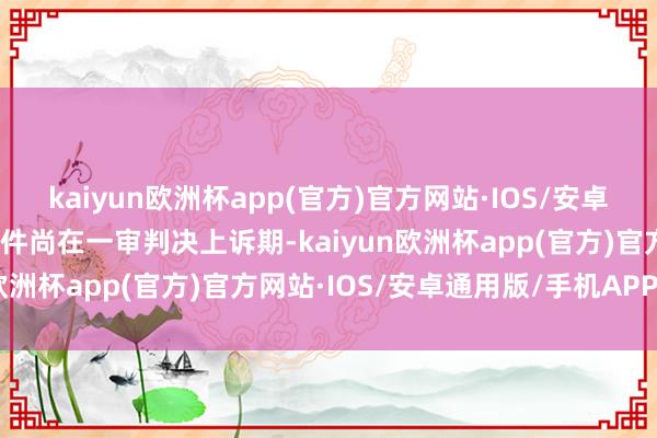 kaiyun欧洲杯app(官方)官方网站·IOS/安卓通用版/手机APP下载案件尚在一审判决上诉期-kaiyun欧洲杯app(官方)官方网站·IOS/安卓通用版/手机APP下载