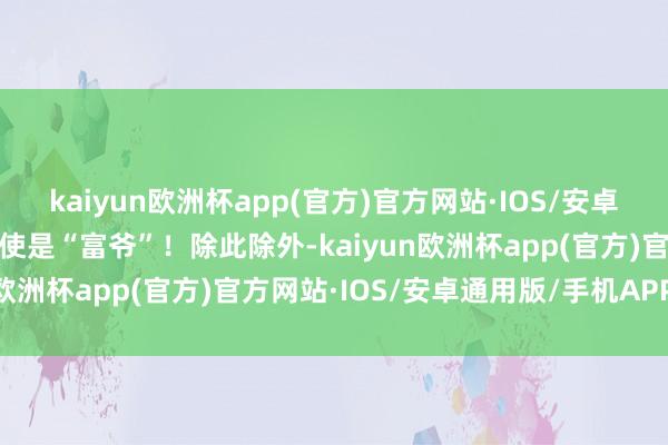 kaiyun欧洲杯app(官方)官方网站·IOS/安卓通用版/手机APP下载致使是“富爷”！除此除外-kaiyun欧洲杯app(官方)官方网站·IOS/安卓通用版/手机APP下载