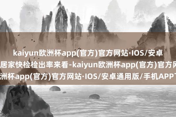 kaiyun欧洲杯app(官方)官方网站·IOS/安卓通用版/手机APP下载从居家快检检出率来看-kaiyun欧洲杯app(官方)官方网站·IOS/安卓通用版/手机APP下载