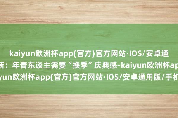 kaiyun欧洲杯app(官方)官方网站·IOS/安卓通用版/手机APP下载 　　出新：年青东谈主需要“换季”庆典感-kaiyun欧洲杯app(官方)官方网站·IOS/安卓通用版/手机APP下载